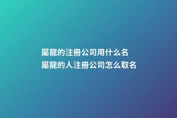 屬龍的注冊公司用什么名 屬龍的人注冊公司怎么取名-第1張-公司起名-玄機派